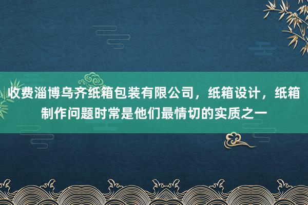 收费淄博乌齐纸箱包装有限公司,纸箱设计,纸箱制作问题时常是他们最情切的实质之一