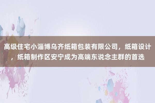 高级住宅小淄博乌齐纸箱包装有限公司，纸箱设计，纸箱制作区安宁成为高端东说念主群的首选