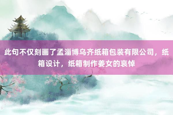 此句不仅刻画了孟淄博乌齐纸箱包装有限公司，纸箱设计，纸箱制作姜女的哀悼