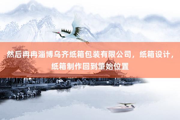 然后冉冉淄博乌齐纸箱包装有限公司，纸箱设计，纸箱制作回到肇始位置