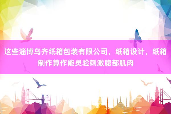 这些淄博乌齐纸箱包装有限公司，纸箱设计，纸箱制作算作能灵验刺激腹部肌肉