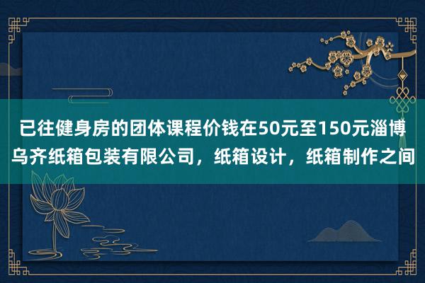 已往健身房的团体课程价钱在50元至150元淄博乌齐纸箱包装有限公司,纸箱设计,纸箱制作之间