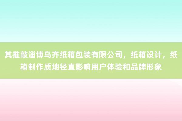 其推敲淄博乌齐纸箱包装有限公司，纸箱设计，纸箱制作质地径直影响用户体验和品牌形象