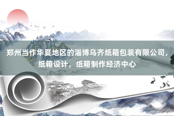 郑州当作华夏地区的淄博乌齐纸箱包装有限公司，纸箱设计，纸箱制作经济中心