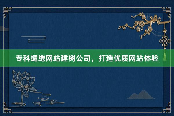 专科缱绻网站建树公司，打造优质网站体验