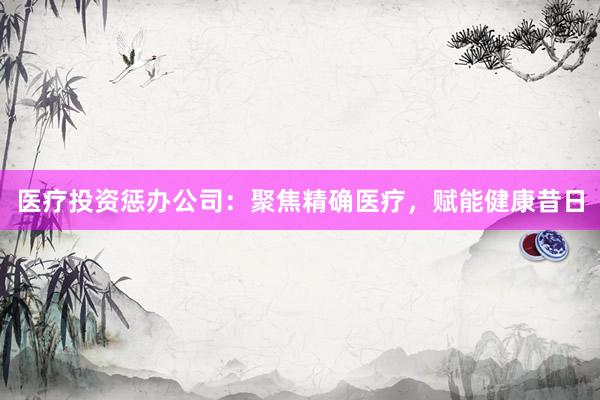 医疗投资惩办公司：聚焦精确医疗，赋能健康昔日